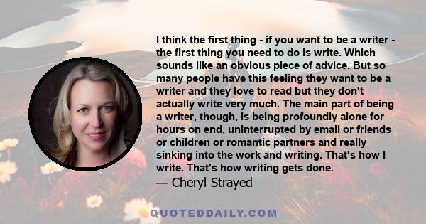 I think the first thing - if you want to be a writer - the first thing you need to do is write. Which sounds like an obvious piece of advice. But so many people have this feeling they want to be a writer and they love