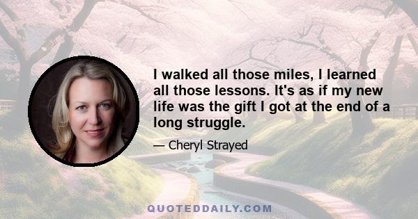 I walked all those miles, I learned all those lessons. It's as if my new life was the gift I got at the end of a long struggle.