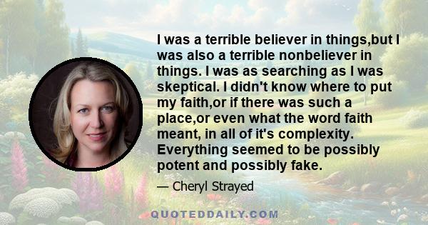 I was a terrible believer in things,but I was also a terrible nonbeliever in things. I was as searching as I was skeptical. I didn't know where to put my faith,or if there was such a place,or even what the word faith