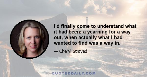 I'd finally come to understand what it had been: a yearning for a way out, when actually what I had wanted to find was a way in.