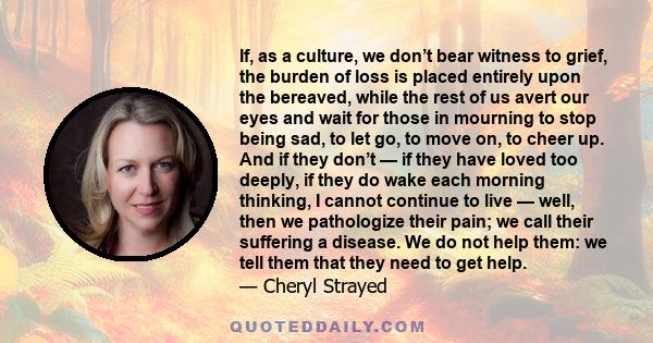 If, as a culture, we don’t bear witness to grief, the burden of loss is placed entirely upon the bereaved, while the rest of us avert our eyes and wait for those in mourning to stop being sad, to let go, to move on, to