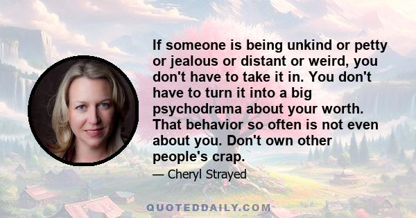 If someone is being unkind or petty or jealous or distant or weird, you don't have to take it in. You don't have to turn it into a big psychodrama about your worth. That behavior so often is not even about you. Don't