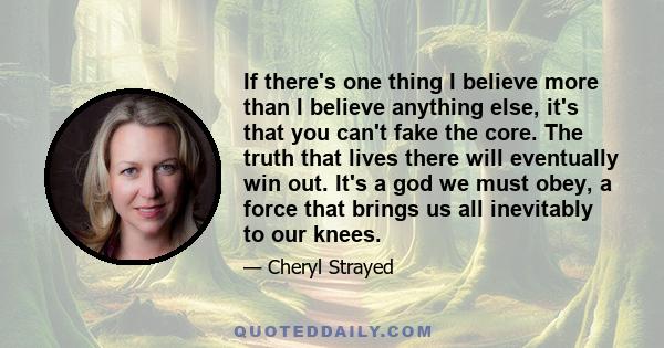 If there's one thing I believe more than I believe anything else, it's that you can't fake the core. The truth that lives there will eventually win out. It's a god we must obey, a force that brings us all inevitably to