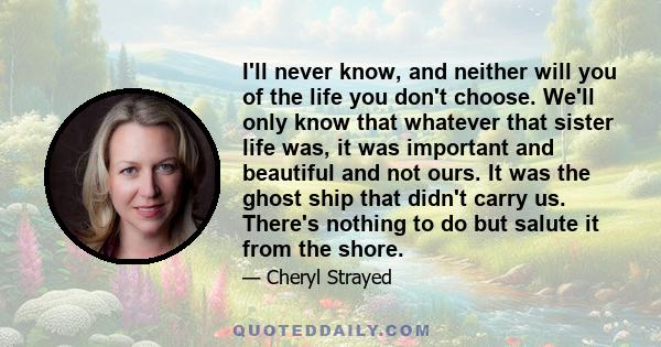 I'll never know, and neither will you of the life you don't choose. We'll only know that whatever that sister life was, it was important and beautiful and not ours. It was the ghost ship that didn't carry us. There's