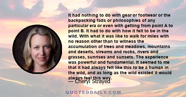 It had nothing to do with gear or footwear or the backpacking fads or philosophies of any particular era or even with getting from point A to point B. It had to do with how it felt to be in the wild. With what it was