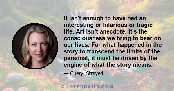 It isn't enough to have had an interesting or hilarious or tragic life. Art isn't anecdote. It's the consciousness we bring to bear on our lives. For what happened in the story to transcend the limits of the personal,