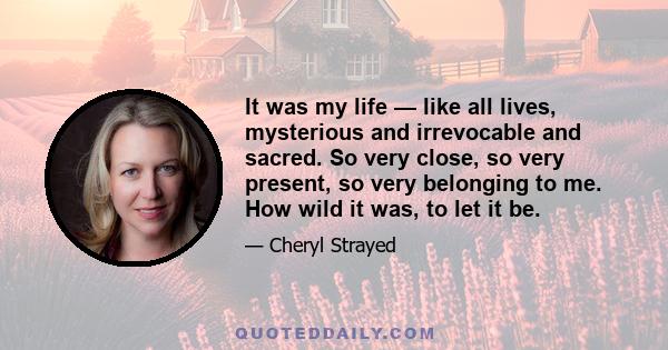 It was my life — like all lives, mysterious and irrevocable and sacred. So very close, so very present, so very belonging to me. How wild it was, to let it be.