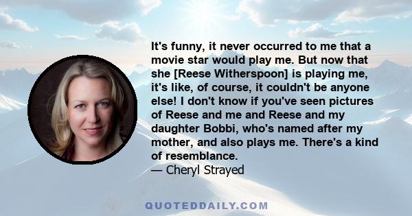 It's funny, it never occurred to me that a movie star would play me. But now that she [Reese Witherspoon] is playing me, it's like, of course, it couldn't be anyone else! I don't know if you've seen pictures of Reese