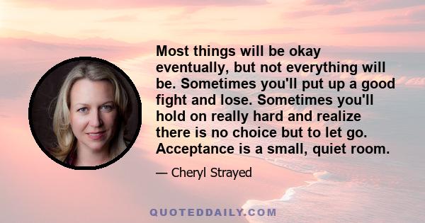 Most things will be okay eventually, but not everything will be. Sometimes you'll put up a good fight and lose. Sometimes you'll hold on really hard and realize there is no choice but to let go. Acceptance is a small,