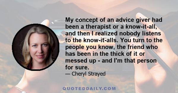 My concept of an advice giver had been a therapist or a know-it-all, and then I realized nobody listens to the know-it-alls. You turn to the people you know, the friend who has been in the thick of it or messed up - and 