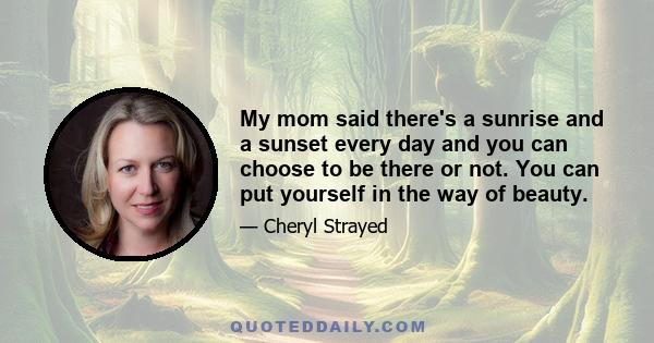 My mom said there's a sunrise and a sunset every day and you can choose to be there or not. You can put yourself in the way of beauty.