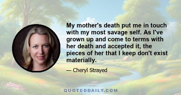 My mother's death put me in touch with my most savage self. As I've grown up and come to terms with her death and accepted it, the pieces of her that I keep don't exist materially.