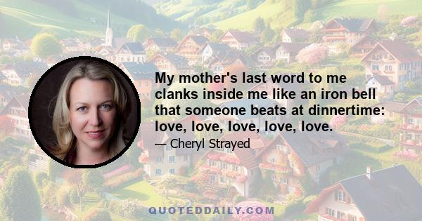 My mother's last word to me clanks inside me like an iron bell that someone beats at dinnertime: love, love, love, love, love.