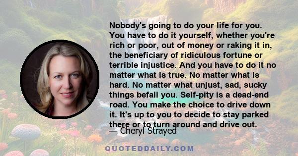 Nobody's going to do your life for you. You have to do it yourself, whether you're rich or poor, out of money or raking it in, the beneficiary of ridiculous fortune or terrible injustice. And you have to do it no matter 