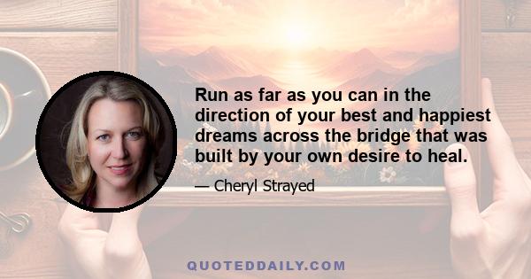 Run as far as you can in the direction of your best and happiest dreams across the bridge that was built by your own desire to heal.