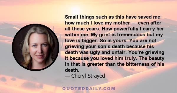 Small things such as this have saved me: how much I love my mother — even after all these years. How powerfully I carry her within me. My grief is tremendous but my love is bigger. So is yours. You are not grieving your 