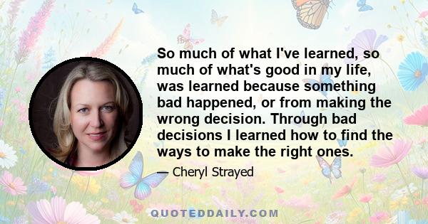 So much of what I've learned, so much of what's good in my life, was learned because something bad happened, or from making the wrong decision. Through bad decisions I learned how to find the ways to make the right ones.