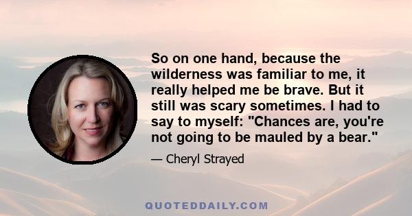 So on one hand, because the wilderness was familiar to me, it really helped me be brave. But it still was scary sometimes. I had to say to myself: Chances are, you're not going to be mauled by a bear.