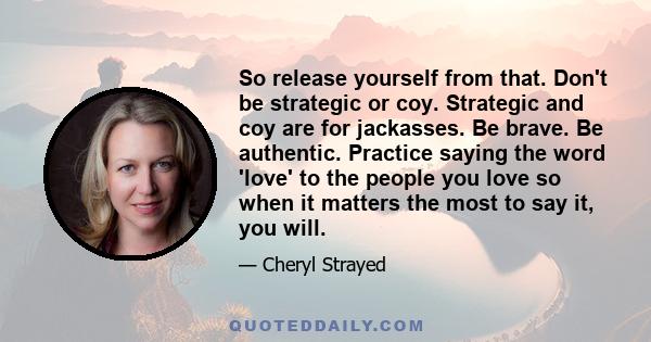 So release yourself from that. Don't be strategic or coy. Strategic and coy are for jackasses. Be brave. Be authentic. Practice saying the word 'love' to the people you love so when it matters the most to say it, you