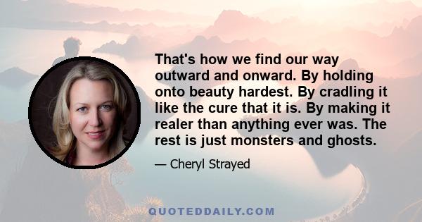 That's how we find our way outward and onward. By holding onto beauty hardest. By cradling it like the cure that it is. By making it realer than anything ever was. The rest is just monsters and ghosts.