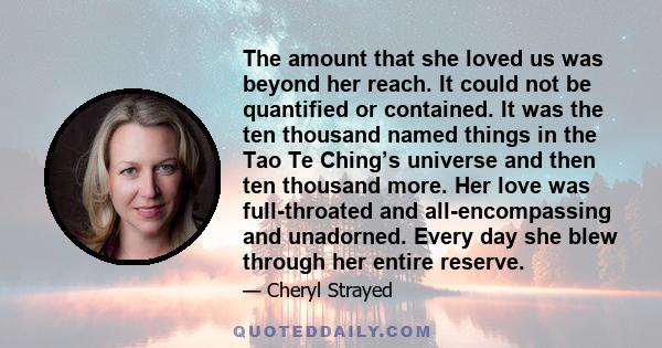 The amount that she loved us was beyond her reach. It could not be quantified or contained. It was the ten thousand named things in the Tao Te Ching’s universe and then ten thousand more. Her love was full-throated and