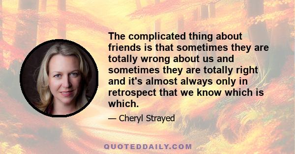 The complicated thing about friends is that sometimes they are totally wrong about us and sometimes they are totally right and it's almost always only in retrospect that we know which is which.