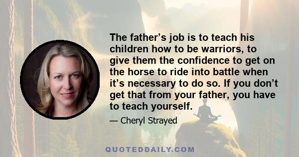 The father’s job is to teach his children how to be warriors, to give them the confidence to get on the horse to ride into battle when it’s necessary to do so. If you don’t get that from your father, you have to teach