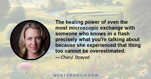 The healing power of even the most microscopic exchange with someone who knows in a flash precisely what you're talking about because she experienced that thing too cannot be overestimated.