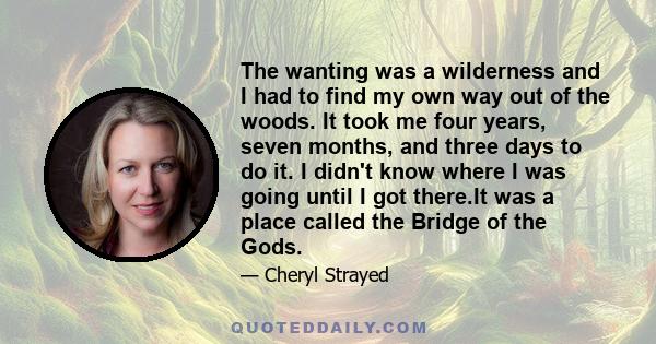 The wanting was a wilderness and I had to find my own way out of the woods. It took me four years, seven months, and three days to do it. I didn't know where I was going until I got there.It was a place called the