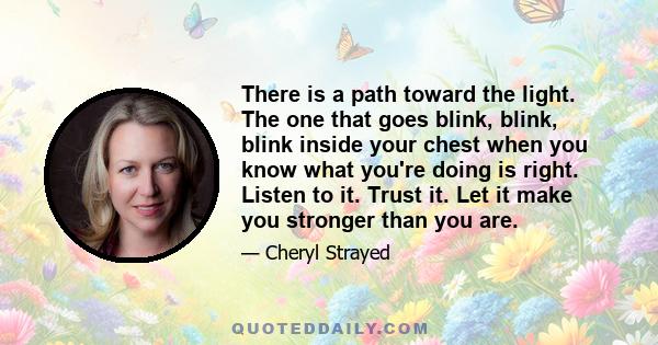 There is a path toward the light. The one that goes blink, blink, blink inside your chest when you know what you're doing is right. Listen to it. Trust it. Let it make you stronger than you are.