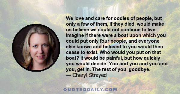 We love and care for oodles of people, but only a few of them, if they died, would make us believe we could not continue to live. Imagine if there were a boat upon which you could put only four people, and everyone else 