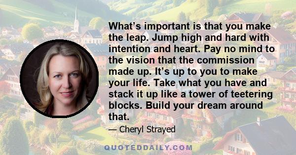 What’s important is that you make the leap. Jump high and hard with intention and heart. Pay no mind to the vision that the commission made up. It’s up to you to make your life. Take what you have and stack it up like a 