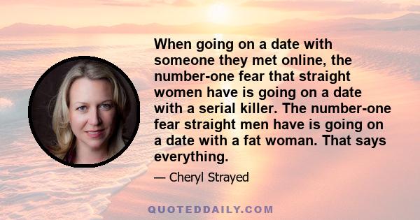 When going on a date with someone they met online, the number-one fear that straight women have is going on a date with a serial killer. The number-one fear straight men have is going on a date with a fat woman. That