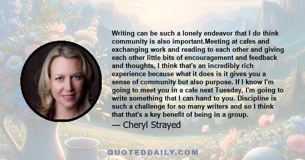 Writing can be such a lonely endeavor that I do think community is also important.Meeting at cafes and exchanging work and reading to each other and giving each other little bits of encouragement and feedback and