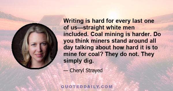 Writing is hard for every last one of us—straight white men included. Coal mining is harder. Do you think miners stand around all day talking about how hard it is to mine for coal? They do not. They simply dig.