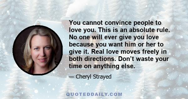 You cannot convince people to love you. This is an absolute rule. No one will ever give you love because you want him or her to give it. Real love moves freely in both directions. Don’t waste your time on anything else.