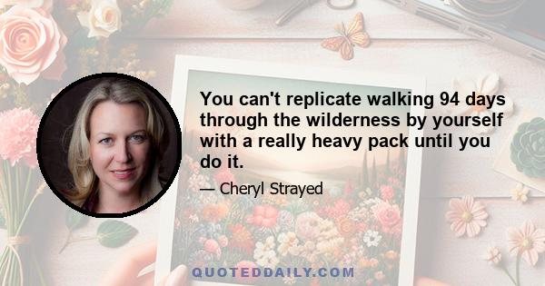 You can't replicate walking 94 days through the wilderness by yourself with a really heavy pack until you do it.