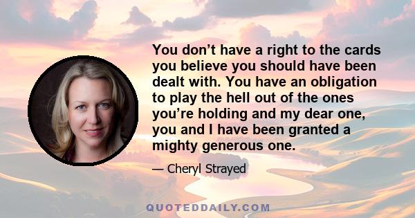 You don’t have a right to the cards you believe you should have been dealt with. You have an obligation to play the hell out of the ones you’re holding and my dear one, you and I have been granted a mighty generous one.