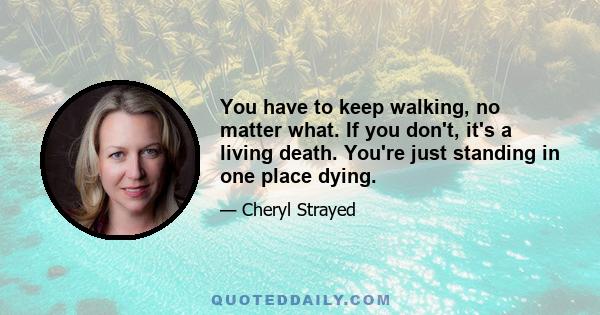 You have to keep walking, no matter what. If you don't, it's a living death. You're just standing in one place dying.