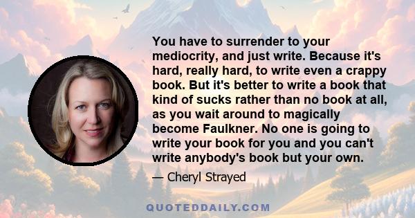 You have to surrender to your mediocrity, and just write. Because it's hard, really hard, to write even a crappy book. But it's better to write a book that kind of sucks rather than no book at all, as you wait around to 