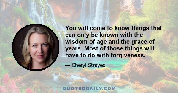 You will come to know things that can only be known with the wisdom of age and the grace of years. Most of those things will have to do with forgiveness.