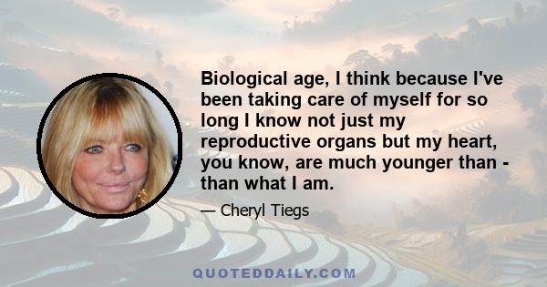 Biological age, I think because I've been taking care of myself for so long I know not just my reproductive organs but my heart, you know, are much younger than - than what I am.