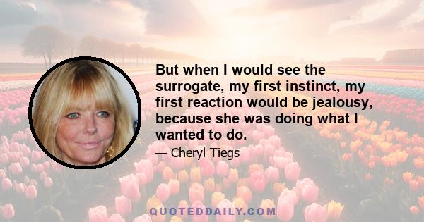 But when I would see the surrogate, my first instinct, my first reaction would be jealousy, because she was doing what I wanted to do.