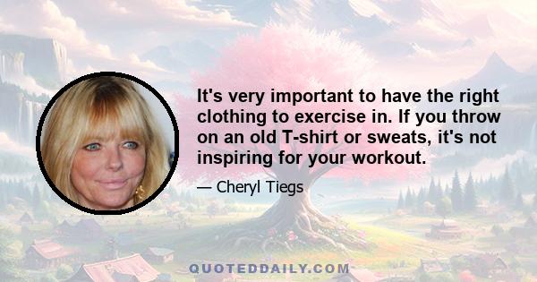 It's very important to have the right clothing to exercise in. If you throw on an old T-shirt or sweats, it's not inspiring for your workout.