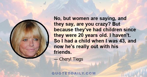 No, but women are saying, and they say, are you crazy? But because they've had children since they were 20 years old. I haven't. So I had a child when I was 43, and now he's really out with his friends.