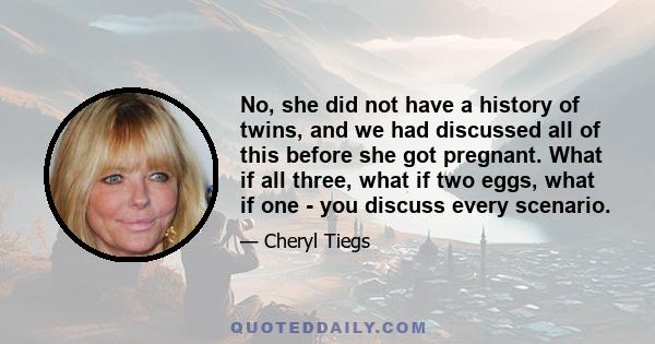 No, she did not have a history of twins, and we had discussed all of this before she got pregnant. What if all three, what if two eggs, what if one - you discuss every scenario.