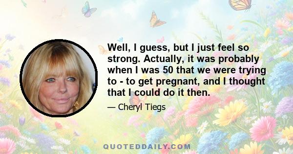 Well, I guess, but I just feel so strong. Actually, it was probably when I was 50 that we were trying to - to get pregnant, and I thought that I could do it then.