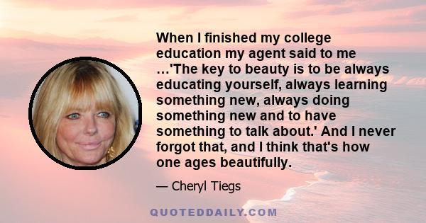 When I finished my college education my agent said to me …'The key to beauty is to be always educating yourself, always learning something new, always doing something new and to have something to talk about.' And I