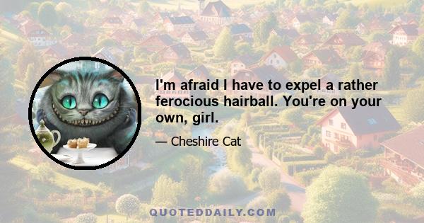 I'm afraid I have to expel a rather ferocious hairball. You're on your own, girl.