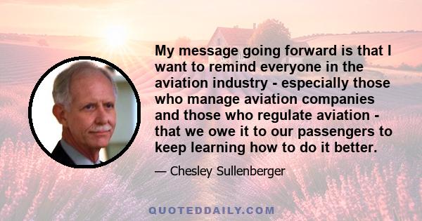 My message going forward is that I want to remind everyone in the aviation industry - especially those who manage aviation companies and those who regulate aviation - that we owe it to our passengers to keep learning